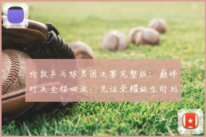 伦敦乒乓球男团决赛完整版：巅峰对决全程回放，见证荣耀诞生时刻