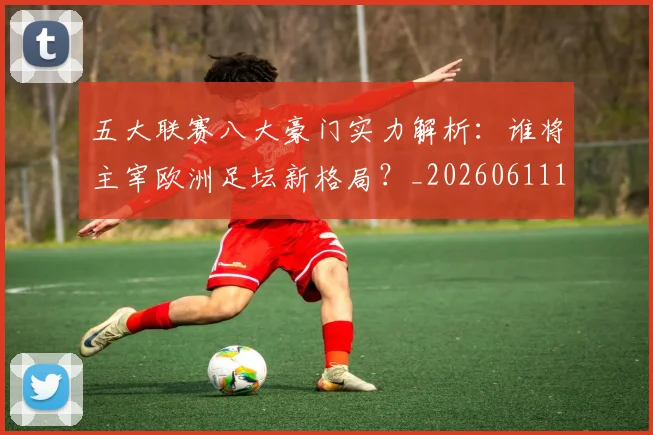 五大联赛八大豪门实力解析：谁将主宰欧洲足坛新格局？_20260611141019