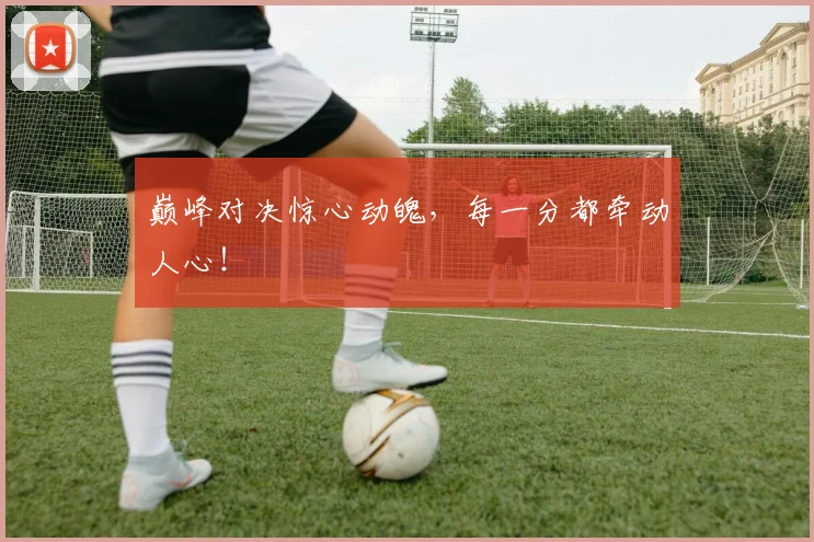 巅峰对决惊心动魄，每一分都牵动人心！