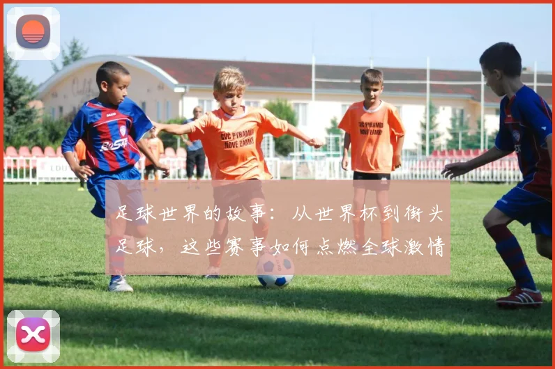 足球世界的故事：从世界杯到街头足球，这些赛事如何点燃全球激情