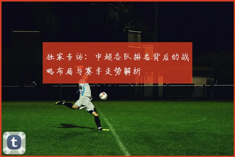 独家专访：中超各队排名背后的战略布局与赛季走势解析