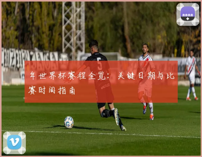 年世界杯赛程全览:关键日期与比赛时间指南