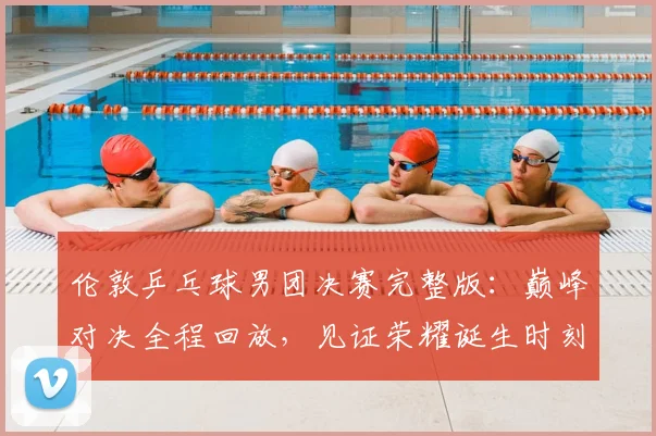 伦敦乒乓球男团决赛完整版:巅峰对决全程回放,见证荣耀诞生时刻