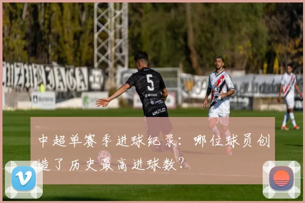 中超单赛季进球纪录：哪位球员创造了历史最高进球数？