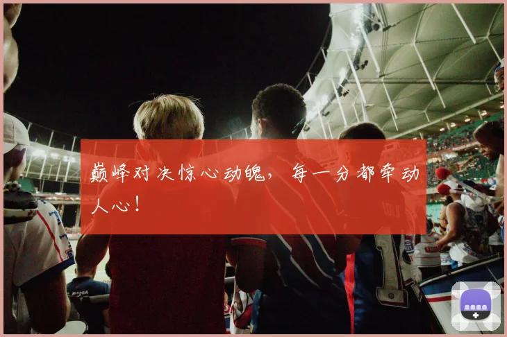 巅峰对决惊心动魄,每一分都牵动人心!