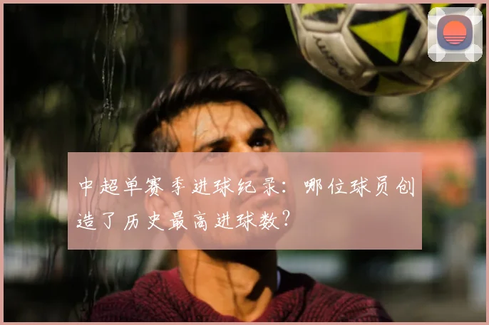 中超单赛季进球纪录:哪位球员创造了历史最高进球数?