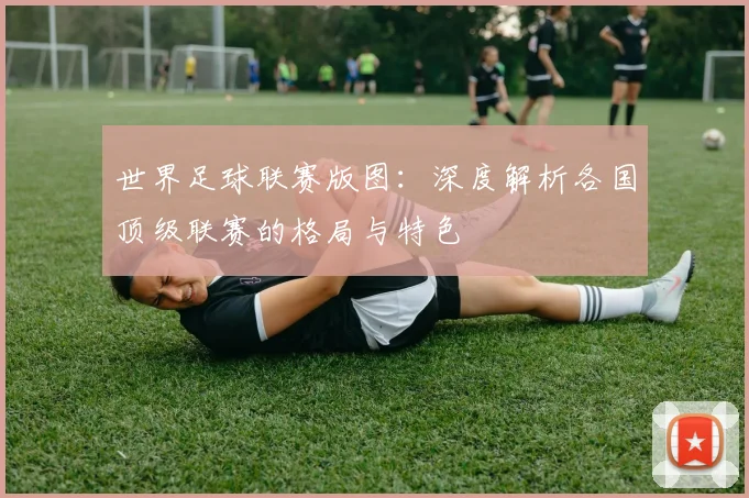 世界足球联赛版图：深度解析各国顶级联赛的格局与特色